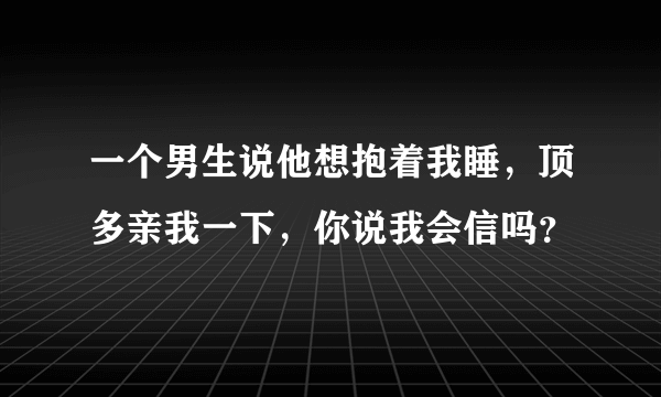 一个男生说他想抱着我睡，顶多亲我一下，你说我会信吗？