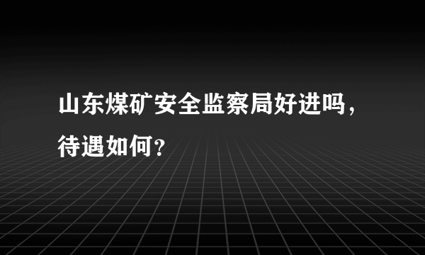 山东煤矿安全监察局好进吗，待遇如何？