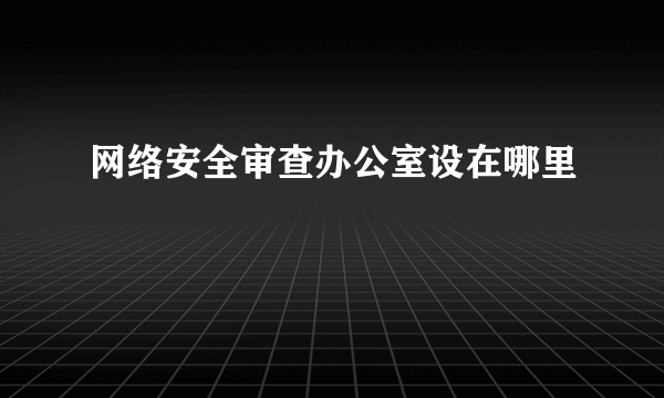 网络安全审查办公室设在哪里