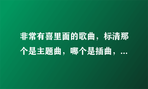 非常有喜里面的歌曲，标清那个是主题曲，哪个是插曲，哪个是末尾曲拜托了，谢谢