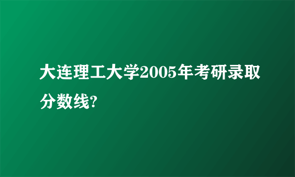 大连理工大学2005年考研录取分数线?