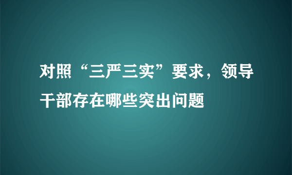 对照“三严三实”要求，领导干部存在哪些突出问题