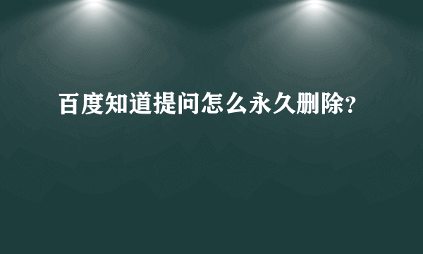 百度知道提问怎么永久删除？