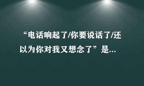 “电话响起了/你要说话了/还以为你对我又想念了”是什么歌拜托各位了 3Q