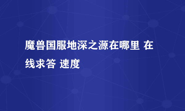 魔兽国服地深之源在哪里 在线求答 速度