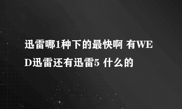 迅雷哪1种下的最快啊 有WED迅雷还有迅雷5 什么的