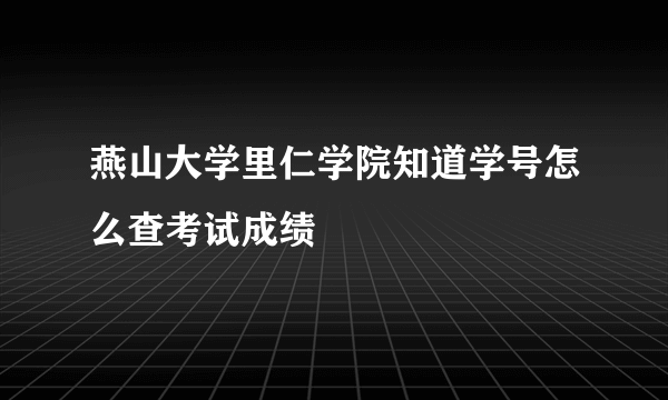 燕山大学里仁学院知道学号怎么查考试成绩