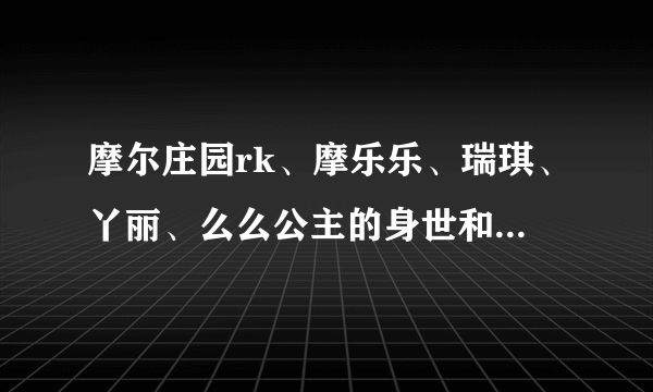 摩尔庄园rk、摩乐乐、瑞琪、丫丽、么么公主的身世和资料和他们拉姆的资料，（要真实的，不要编的）要详细