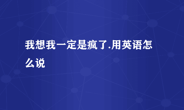 我想我一定是疯了.用英语怎么说