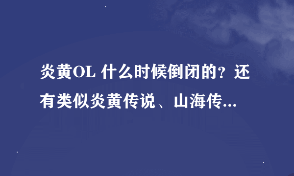 炎黄OL 什么时候倒闭的？还有类似炎黄传说、山海传说、山海经、5000年的游戏么？