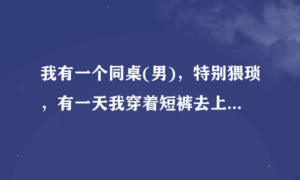 我有一个同桌(男)，特别猥琐，有一天我穿着短裤去上学，他说我性感，