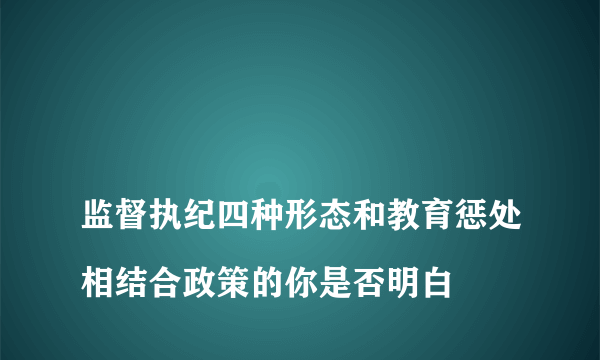 
监督执纪四种形态和教育惩处相结合政策的你是否明白

