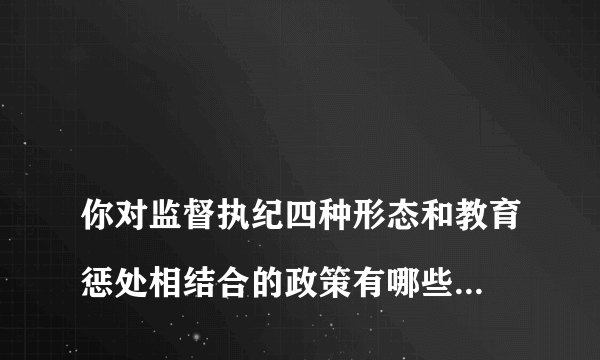 
你对监督执纪四种形态和教育惩处相结合的政策有哪些认识和体会

