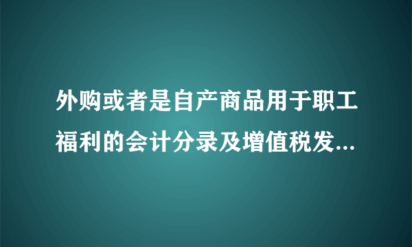 外购或者是自产商品用于职工福利的会计分录及增值税发现的几个问题，（研究了一下午）很迷惑