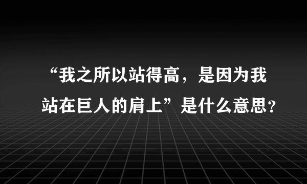 “我之所以站得高，是因为我站在巨人的肩上”是什么意思？