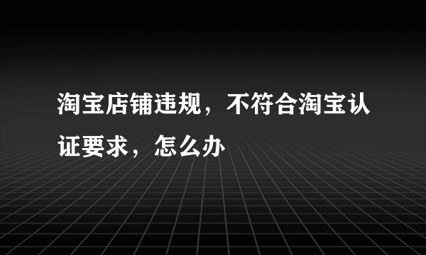 淘宝店铺违规，不符合淘宝认证要求，怎么办