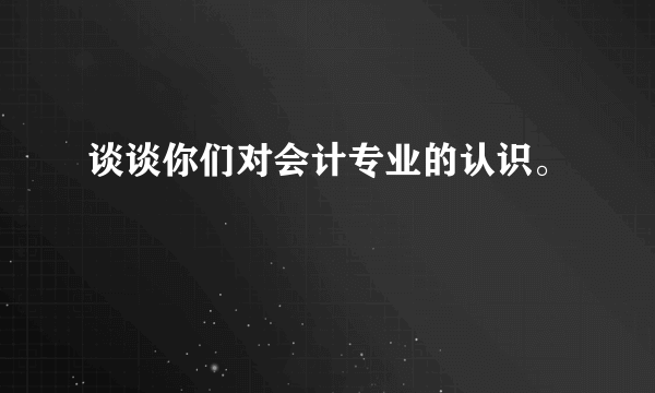 谈谈你们对会计专业的认识。