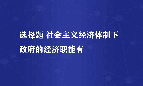 选择题 社会主义经济体制下政府的经济职能有