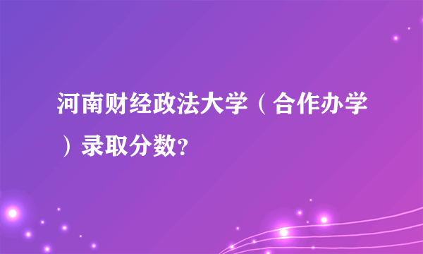 河南财经政法大学（合作办学）录取分数？