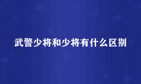 武警少将和少将有什么区别