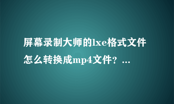 屏幕录制大师的lxe格式文件怎么转换成mp4文件？求求你们了，好不容易录的。。。