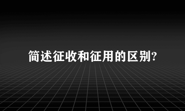 简述征收和征用的区别?