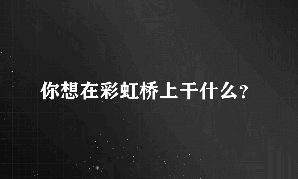 你想在彩虹桥上干什么？