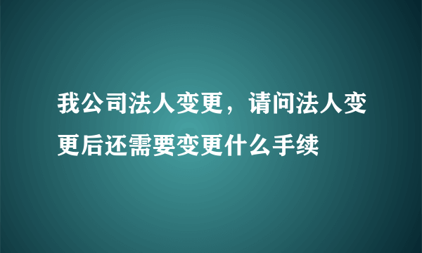 我公司法人变更，请问法人变更后还需要变更什么手续