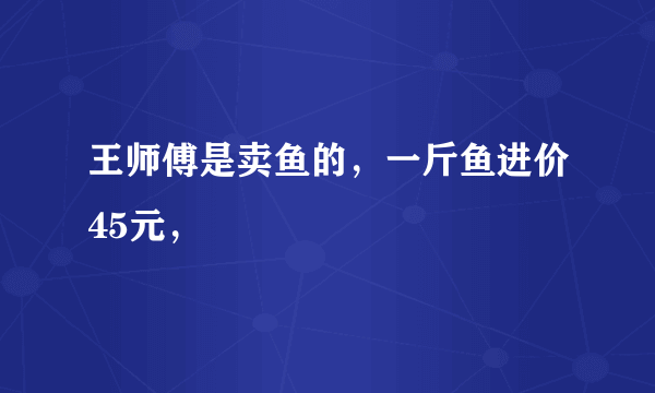 王师傅是卖鱼的，一斤鱼进价45元，