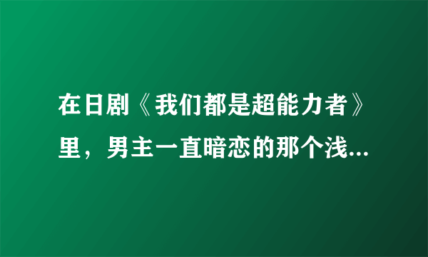 在日剧《我们都是超能力者》里，男主一直暗恋的那个浅见纱英是谁演的啊？