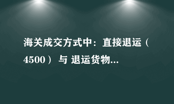 海关成交方式中：直接退运（4500） 与 退运货物（4561）在申报的时候有什么区别？