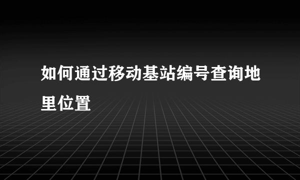 如何通过移动基站编号查询地里位置