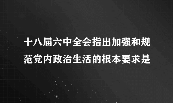 十八届六中全会指出加强和规范党内政治生活的根本要求是