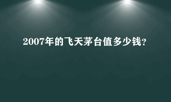 2007年的飞天茅台值多少钱？