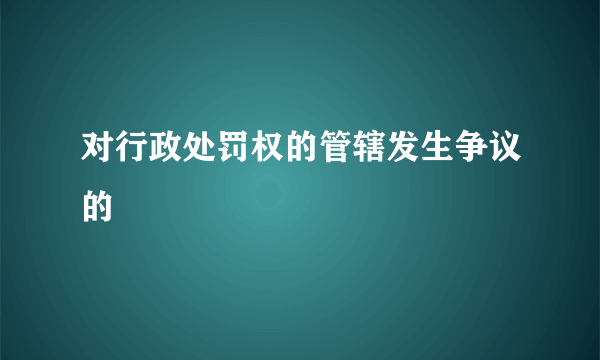 对行政处罚权的管辖发生争议的