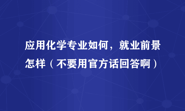 应用化学专业如何，就业前景怎样（不要用官方话回答啊）