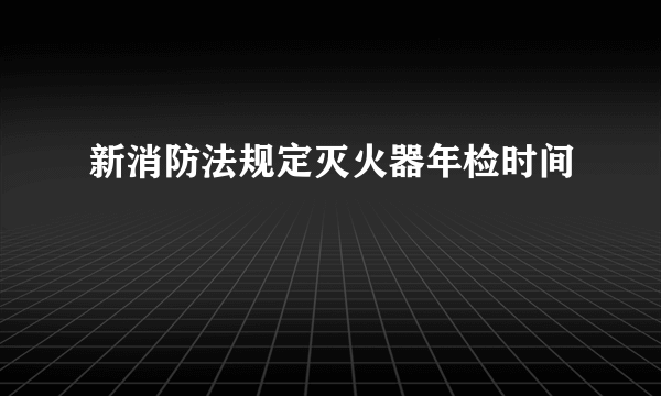 新消防法规定灭火器年检时间