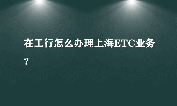 在工行怎么办理上海ETC业务？