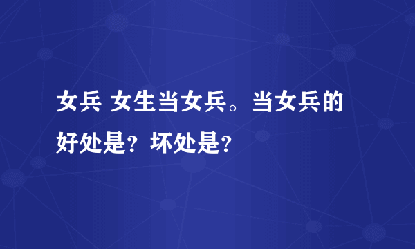 女兵 女生当女兵。当女兵的好处是？坏处是？