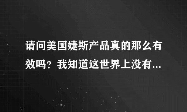 请问美国婕斯产品真的那么有效吗？我知道这世界上没有一样东西是绝对万无一失的！婕斯产品对人的身体有哪