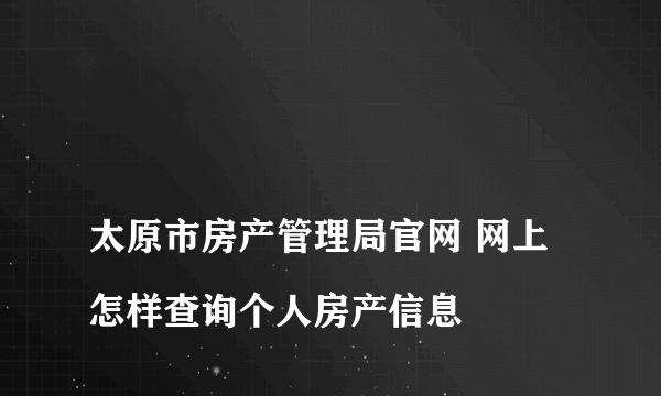 
太原市房产管理局官网 网上怎样查询个人房产信息

