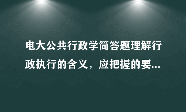 电大公共行政学简答题理解行政执行的含义，应把握的要点有哪些