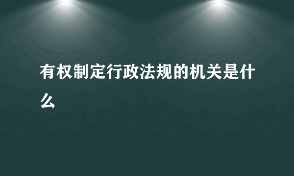 有权制定行政法规的机关是什么