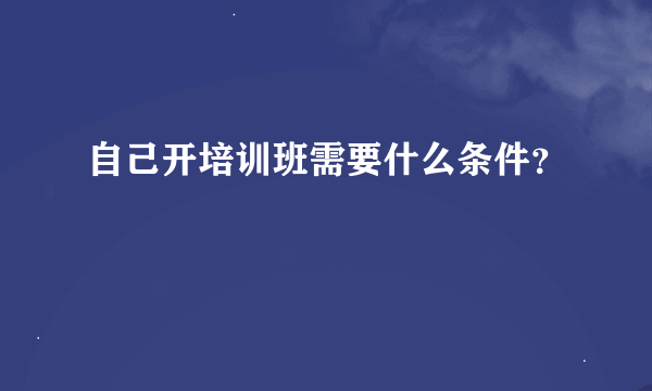 自己开培训班需要什么条件？