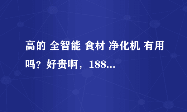 高的 全智能 食材 净化机 有用吗？好贵啊，1880多，有的才几十上百多的，值得买吗