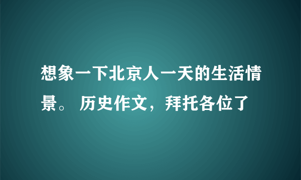 想象一下北京人一天的生活情景。 历史作文，拜托各位了