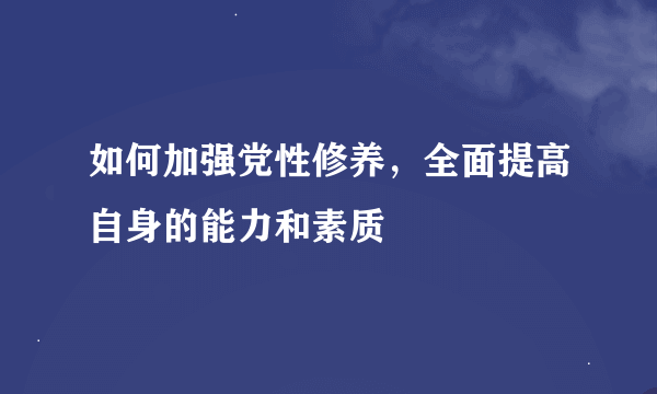 如何加强党性修养，全面提高自身的能力和素质