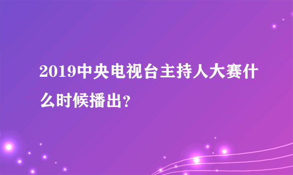 2019中央电视台主持人大赛什么时候播出？