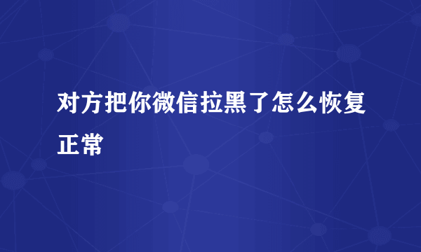 对方把你微信拉黑了怎么恢复正常