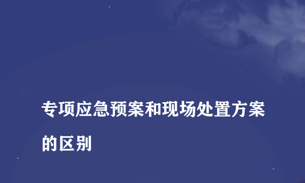 
专项应急预案和现场处置方案的区别

